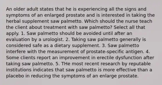 An older adult states that he is experiencing all the signs and symptoms of an enlarged prostate and is interested in taking the herbal supplement saw palmetto. Which should the nurse teach the client about treatment with saw palmetto? Select all that apply. 1. Saw palmetto should be avoided until after an evaluation by a urologist. 2. Taking saw palmetto generally is considered safe as a dietary supplement. 3. Saw palmetto interfere with the measurement of prostate-specific antigen. 4. Some clients report an improvement in erectile dysfunction after taking saw palmetto. 5. THe most recent research by reputable institutions indicates that saw palmetto is more effective than a placebo in reducing the symptoms of an enlarge prostate.