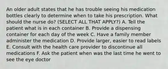 An older adult states that he has trouble seeing his medication bottles clearly to determine when to take his prescription. What should the nurse do? (SELECT ALL THAT APPLY?) A. Tell the patient what is in each container B. Provide a dispensing container for each day of the week C. Have a family member administer the medication D. Provide larger, easier to read labels E. Consult with the health care provider to discontinue all medications F. Ask the patient when was the last time he went to see the eye doctor