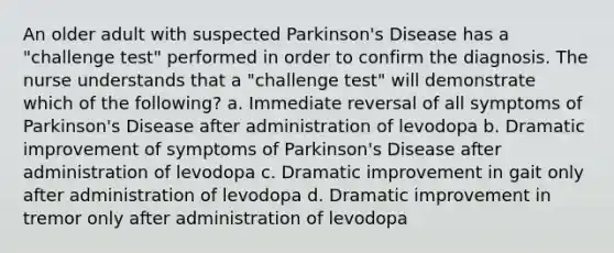 An older adult with suspected Parkinson's Disease has a "challenge test" performed in order to confirm the diagnosis. The nurse understands that a "challenge test" will demonstrate which of the following? a. Immediate reversal of all symptoms of Parkinson's Disease after administration of levodopa b. Dramatic improvement of symptoms of Parkinson's Disease after administration of levodopa c. Dramatic improvement in gait only after administration of levodopa d. Dramatic improvement in tremor only after administration of levodopa