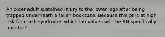 An older adult sustained injury to the lower legs after being trapped underneath a fallen bookcase. Because this pt is at high risk for crush syndrome, which lab values will the RN specifically monitor?