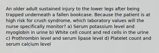 An older adult sustained injury to the lower legs after being trapped underneath a fallen bookcase. Because the patient is at high risk for crush syndrome, which laboratory values will the nurse specifically monitor? a) Serum potassium level and myoglobin in urine b) White cell count and red cells in the urine c) Prothrombin level and serum lipase level d) Platelet count and serum calcium level