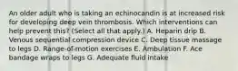 An older adult who is taking an echinocandin is at increased risk for developing deep vein thrombosis. Which interventions can help prevent this? (Select all that apply.) A. Heparin drip B. Venous sequential compression device C. Deep tissue massage to legs D. Range-of-motion exercises E. Ambulation F. Ace bandage wraps to legs G. Adequate fluid intake