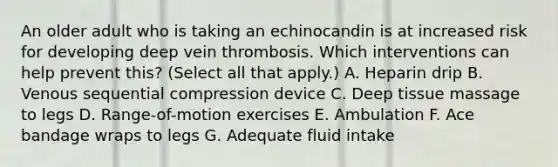 An older adult who is taking an echinocandin is at increased risk for developing deep vein thrombosis. Which interventions can help prevent this? (Select all that apply.) A. Heparin drip B. Venous sequential compression device C. Deep tissue massage to legs D. Range-of-motion exercises E. Ambulation F. Ace bandage wraps to legs G. Adequate fluid intake