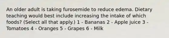 An older adult is taking furosemide to reduce edema. Dietary teaching would best include increasing the intake of which foods? (Select all that apply.) 1 - Bananas 2 - Apple juice 3 - Tomatoes 4 - Oranges 5 - Grapes 6 - Milk