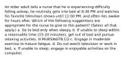 An older adult tells a nurse that he is experiencing difficulty falling asleep, he routinely gets into bed at 8:30 PM and watches his favorite television shows until 11:00 PM, and often lies awake for hours after. Which of the following suggestions are appropriate for the nurse to give to this patient? (Select all that apply.) a. Go to bed only when sleepy. b. If unable to sleep within a reasonable time (15-20 minutes), get out of bed and pursue relaxing activities. N MURSINGTB.CO c. Engage in moderate exercise to induce fatigue. d. Do not watch television or work in bed. e. If unable to sleep, engage in enjoyable activities on the computer.