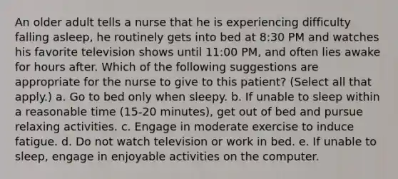 An older adult tells a nurse that he is experiencing difficulty falling asleep, he routinely gets into bed at 8:30 PM and watches his favorite television shows until 11:00 PM, and often lies awake for hours after. Which of the following suggestions are appropriate for the nurse to give to this patient? (Select all that apply.) a. Go to bed only when sleepy. b. If unable to sleep within a reasonable time (15-20 minutes), get out of bed and pursue relaxing activities. c. Engage in moderate exercise to induce fatigue. d. Do not watch television or work in bed. e. If unable to sleep, engage in enjoyable activities on the computer.