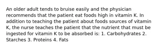 An older adult tends to bruise easily and the physician recommends that the patient eat foods high in vitamin K. In addition to teaching the patient about foods sources of vitamin K, the nurse teaches the patient that the nutrient that must be ingested for vitamin K to be absorbed is: 1. Carbohydrates 2. Starches 3. Proteins 4. Fats