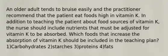 An older adult tends to bruise easily and the practitioner recommend that the patient eat foods high in vitamin K. In addition to teaching the patient about food sources of vitamin K, the nurse should include nutrients that must be adjusted for vitamin K to be absorbed. Which foods that increase the absorption of vitamin K should be included in the teaching plan? 1)Carbohydrates 2)starches 3)proteins 4)fats