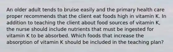 An older adult tends to bruise easily and the primary health care proper recommends that the client eat foods high in vitamin K. In addition to teaching the client about food sources of vitamin K, the nurse should include nutrients that must be ingested for vitamin K to be absorbed. Which foods that increase the absorption of vitamin K should be included in the teaching plan?