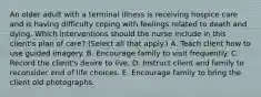 An older adult with a terminal illness is receiving hospice care and is having difficulty coping with feelings related to death and dying. Which interventions should the nurse include in this client's plan of care? (Select all that apply.) A. Teach client how to use guided imagery. B. Encourage family to visit frequently. C. Record the client's desire to live. D. Instruct client and family to reconsider end of life choices. E. Encourage family to bring the client old photographs.