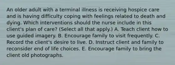 An older adult with a terminal illness is receiving hospice care and is having difficulty coping with feelings related to death and dying. Which interventions should the nurse include in this client's plan of care? (Select all that apply.) A. Teach client how to use guided imagery. B. Encourage family to visit frequently. C. Record the client's desire to live. D. Instruct client and family to reconsider end of life choices. E. Encourage family to bring the client old photographs.