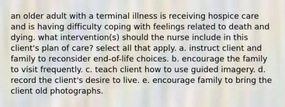 an older adult with a terminal illness is receiving hospice care and is having difficulty coping with feelings related to death and dying. what intervention(s) should the nurse include in this client's plan of care? select all that apply. a. instruct client and family to reconsider end-of-life choices. b. encourage the family to visit frequently. c. teach client how to use guided imagery. d. record the client's desire to live. e. encourage family to bring the client old photographs.