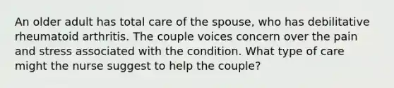 An older adult has total care of the spouse, who has debilitative rheumatoid arthritis. The couple voices concern over the pain and stress associated with the condition. What type of care might the nurse suggest to help the couple?