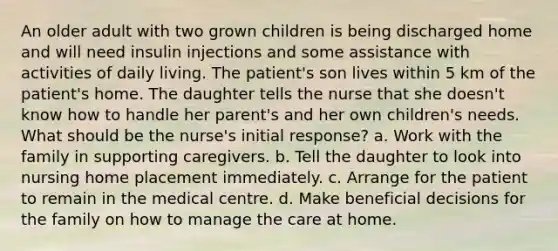 An older adult with two grown children is being discharged home and will need insulin injections and some assistance with activities of daily living. The patient's son lives within 5 km of the patient's home. The daughter tells the nurse that she doesn't know how to handle her parent's and her own children's needs. What should be the nurse's initial response? a. Work with the family in supporting caregivers. b. Tell the daughter to look into nursing home placement immediately. c. Arrange for the patient to remain in the medical centre. d. Make beneficial decisions for the family on how to manage the care at home.