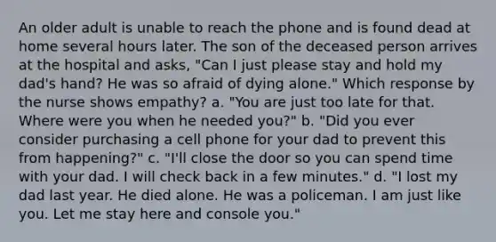 An older adult is unable to reach the phone and is found dead at home several hours later. The son of the deceased person arrives at the hospital and asks, "Can I just please stay and hold my dad's hand? He was so afraid of dying alone." Which response by the nurse shows empathy? a. "You are just too late for that. Where were you when he needed you?" b. "Did you ever consider purchasing a cell phone for your dad to prevent this from happening?" c. "I'll close the door so you can spend time with your dad. I will check back in a few minutes." d. "I lost my dad last year. He died alone. He was a policeman. I am just like you. Let me stay here and console you."