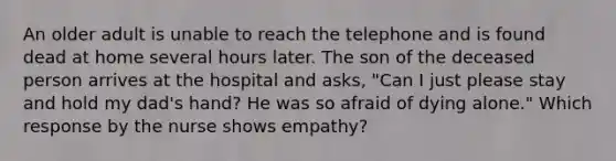 An older adult is unable to reach the telephone and is found dead at home several hours later. The son of the deceased person arrives at the hospital and asks, "Can I just please stay and hold my dad's hand? He was so afraid of dying alone." Which response by the nurse shows empathy?