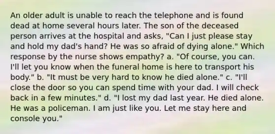 An older adult is unable to reach the telephone and is found dead at home several hours later. The son of the deceased person arrives at the hospital and asks, "Can I just please stay and hold my dad's hand? He was so afraid of dying alone." Which response by the nurse shows empathy? a. "Of course, you can. I'll let you know when the funeral home is here to transport his body." b. "It must be very hard to know he died alone." c. "I'll close the door so you can spend time with your dad. I will check back in a few minutes." d. "I lost my dad last year. He died alone. He was a policeman. I am just like you. Let me stay here and console you."