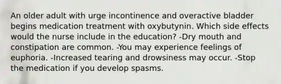 An older adult with urge incontinence and overactive bladder begins medication treatment with oxybutynin. Which side effects would the nurse include in the education? -Dry mouth and constipation are common. -You may experience feelings of euphoria. -Increased tearing and drowsiness may occur. -Stop the medication if you develop spasms.