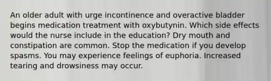 An older adult with urge incontinence and overactive bladder begins medication treatment with oxybutynin. Which side effects would the nurse include in the education? Dry mouth and constipation are common. Stop the medication if you develop spasms. You may experience feelings of euphoria. Increased tearing and drowsiness may occur.