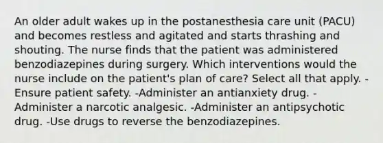 An older adult wakes up in the postanesthesia care unit (PACU) and becomes restless and agitated and starts thrashing and shouting. The nurse finds that the patient was administered benzodiazepines during surgery. Which interventions would the nurse include on the patient's plan of care? Select all that apply. -Ensure patient safety. -Administer an antianxiety drug. -Administer a narcotic analgesic. -Administer an antipsychotic drug. -Use drugs to reverse the benzodiazepines.