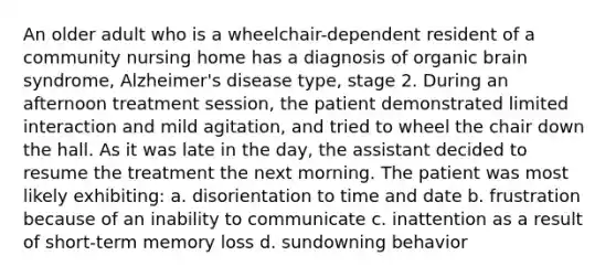 An older adult who is a wheelchair-dependent resident of a community nursing home has a diagnosis of organic brain syndrome, Alzheimer's disease type, stage 2. During an afternoon treatment session, the patient demonstrated limited interaction and mild agitation, and tried to wheel the chair down the hall. As it was late in the day, the assistant decided to resume the treatment the next morning. The patient was most likely exhibiting: a. disorientation to time and date b. frustration because of an inability to communicate c. inattention as a result of short-term memory loss d. sundowning behavior