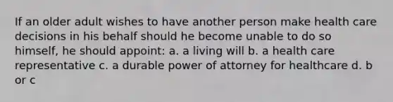 If an older adult wishes to have another person make health care decisions in his behalf should he become unable to do so himself, he should appoint: a. a living will b. a health care representative c. a durable power of attorney for healthcare d. b or c