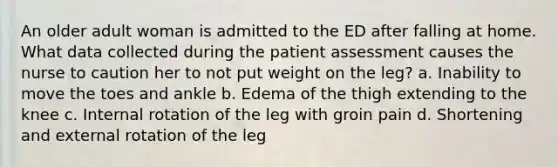 An older adult woman is admitted to the ED after falling at home. What data collected during the patient assessment causes the nurse to caution her to not put weight on the leg? a. Inability to move the toes and ankle b. Edema of the thigh extending to the knee c. Internal rotation of the leg with groin pain d. Shortening and external rotation of the leg