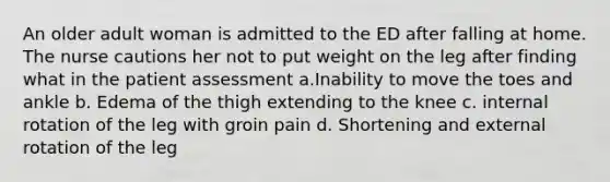 An older adult woman is admitted to the ED after falling at home. The nurse cautions her not to put weight on the leg after finding what in the patient assessment a.Inability to move the toes and ankle b. Edema of the thigh extending to the knee c. internal rotation of the leg with groin pain d. Shortening and external rotation of the leg