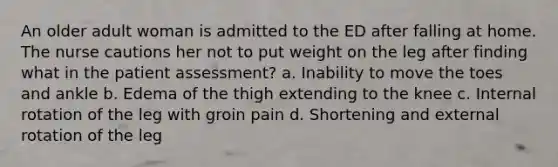 An older adult woman is admitted to the ED after falling at home. The nurse cautions her not to put weight on the leg after finding what in the patient assessment? a. Inability to move the toes and ankle b. Edema of the thigh extending to the knee c. Internal rotation of the leg with groin pain d. Shortening and external rotation of the leg