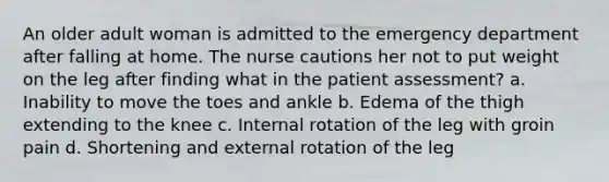 An older adult woman is admitted to the emergency department after falling at home. The nurse cautions her not to put weight on the leg after finding what in the patient assessment? a. Inability to move the toes and ankle b. Edema of the thigh extending to the knee c. Internal rotation of the leg with groin pain d. Shortening and external rotation of the leg