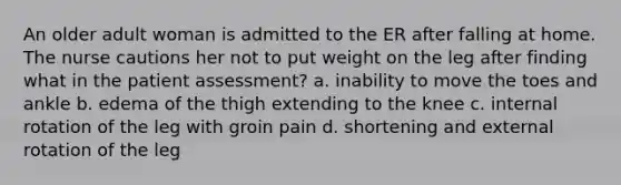 An older adult woman is admitted to the ER after falling at home. The nurse cautions her not to put weight on the leg after finding what in the patient assessment? a. inability to move the toes and ankle b. edema of the thigh extending to the knee c. internal rotation of the leg with groin pain d. shortening and external rotation of the leg