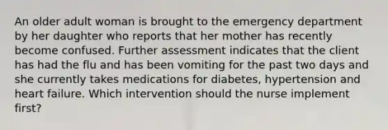 An older adult woman is brought to the emergency department by her daughter who reports that her mother has recently become confused. Further assessment indicates that the client has had the flu and has been vomiting for the past two days and she currently takes medications for diabetes, hypertension and heart failure. Which intervention should the nurse implement first?