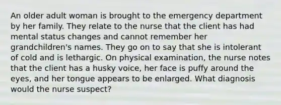 An older adult woman is brought to the emergency department by her family. They relate to the nurse that the client has had mental status changes and cannot remember her grandchildren's names. They go on to say that she is intolerant of cold and is lethargic. On physical examination, the nurse notes that the client has a husky voice, her face is puffy around the eyes, and her tongue appears to be enlarged. What diagnosis would the nurse suspect?