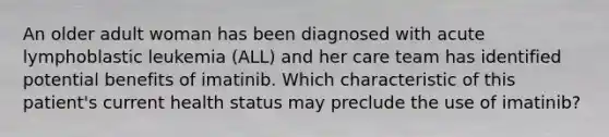 An older adult woman has been diagnosed with acute lymphoblastic leukemia (ALL) and her care team has identified potential benefits of imatinib. Which characteristic of this patient's current health status may preclude the use of imatinib?