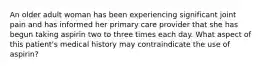 An older adult woman has been experiencing significant joint pain and has informed her primary care provider that she has begun taking aspirin two to three times each day. What aspect of this patient's medical history may contraindicate the use of aspirin?