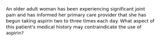 An older adult woman has been experiencing significant joint pain and has informed her primary care provider that she has begun taking aspirin two to three times each day. What aspect of this patient's medical history may contraindicate the use of aspirin?