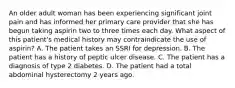 An older adult woman has been experiencing significant joint pain and has informed her primary care provider that she has begun taking aspirin two to three times each day. What aspect of this patient's medical history may contraindicate the use of aspirin? A. The patient takes an SSRI for depression. B. The patient has a history of peptic ulcer disease. C. The patient has a diagnosis of type 2 diabetes. D. The patient had a total abdominal hysterectomy 2 years ago.