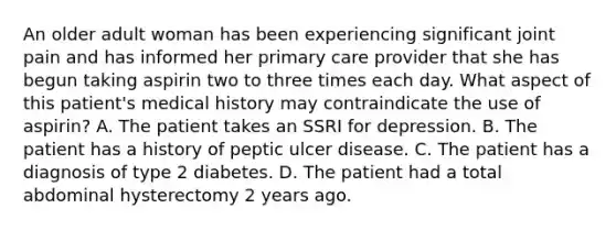 An older adult woman has been experiencing significant joint pain and has informed her primary care provider that she has begun taking aspirin two to three times each day. What aspect of this patient's medical history may contraindicate the use of aspirin? A. The patient takes an SSRI for depression. B. The patient has a history of peptic ulcer disease. C. The patient has a diagnosis of type 2 diabetes. D. The patient had a total abdominal hysterectomy 2 years ago.