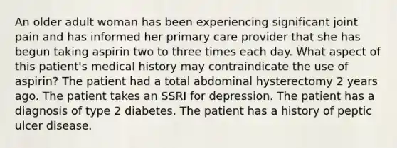 An older adult woman has been experiencing significant joint pain and has informed her primary care provider that she has begun taking aspirin two to three times each day. What aspect of this patient's medical history may contraindicate the use of aspirin? The patient had a total abdominal hysterectomy 2 years ago. The patient takes an SSRI for depression. The patient has a diagnosis of type 2 diabetes. The patient has a history of peptic ulcer disease.