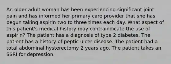 An older adult woman has been experiencing significant joint pain and has informed her primary care provider that she has begun taking aspirin two to three times each day. What aspect of this patient's medical history may contraindicate the use of aspirin? The patient has a diagnosis of type 2 diabetes. The patient has a history of peptic ulcer disease. The patient had a total abdominal hysterectomy 2 years ago. The patient takes an SSRI for depression.