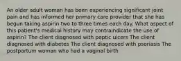 An older adult woman has been experiencing significant joint pain and has informed her primary care provider that she has begun taking aspirin two to three times each day. What aspect of this patient's medical history may contraindicate the use of aspirin? The client diagnosed with peptic ulcers The client diagnosed with diabetes The client diagnosed with psoriasis The postpartum woman who had a vaginal birth