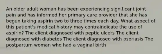 An older adult woman has been experiencing significant joint pain and has informed her primary care provider that she has begun taking aspirin two to three times each day. What aspect of this patient's medical history may contraindicate the use of aspirin? The client diagnosed with peptic ulcers The client diagnosed with diabetes The client diagnosed with psoriasis The postpartum woman who had a vaginal birth