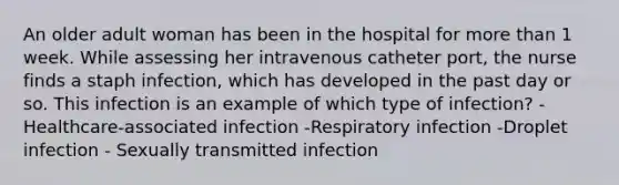 An older adult woman has been in the hospital for more than 1 week. While assessing her intravenous catheter port, the nurse finds a staph infection, which has developed in the past day or so. This infection is an example of which type of infection? -Healthcare-associated infection -Respiratory infection -Droplet infection - Sexually transmitted infection