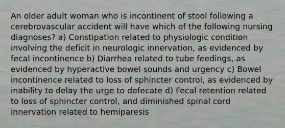 An older adult woman who is incontinent of stool following a cerebrovascular accident will have which of the following nursing diagnoses? a) Constipation related to physiologic condition involving the deficit in neurologic innervation, as evidenced by fecal incontinence b) Diarrhea related to tube feedings, as evidenced by hyperactive bowel sounds and urgency c) Bowel incontinence related to loss of sphincter control, as evidenced by inability to delay the urge to defecate d) Fecal retention related to loss of sphincter control, and diminished spinal cord innervation related to hemiparesis