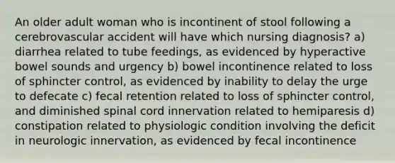 An older adult woman who is incontinent of stool following a cerebrovascular accident will have which nursing diagnosis? a) diarrhea related to tube feedings, as evidenced by hyperactive bowel sounds and urgency b) bowel incontinence related to loss of sphincter control, as evidenced by inability to delay the urge to defecate c) fecal retention related to loss of sphincter control, and diminished spinal cord innervation related to hemiparesis d) constipation related to physiologic condition involving the deficit in neurologic innervation, as evidenced by fecal incontinence