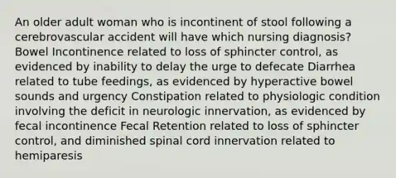 An older adult woman who is incontinent of stool following a cerebrovascular accident will have which nursing diagnosis? Bowel Incontinence related to loss of sphincter control, as evidenced by inability to delay the urge to defecate Diarrhea related to tube feedings, as evidenced by hyperactive bowel sounds and urgency Constipation related to physiologic condition involving the deficit in neurologic innervation, as evidenced by fecal incontinence Fecal Retention related to loss of sphincter control, and diminished spinal cord innervation related to hemiparesis