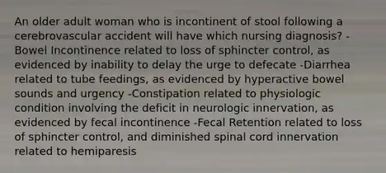 An older adult woman who is incontinent of stool following a cerebrovascular accident will have which nursing diagnosis? -Bowel Incontinence related to loss of sphincter control, as evidenced by inability to delay the urge to defecate -Diarrhea related to tube feedings, as evidenced by hyperactive bowel sounds and urgency -Constipation related to physiologic condition involving the deficit in neurologic innervation, as evidenced by fecal incontinence -Fecal Retention related to loss of sphincter control, and diminished spinal cord innervation related to hemiparesis