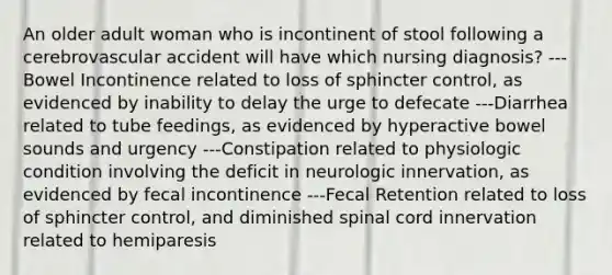 An older adult woman who is incontinent of stool following a cerebrovascular accident will have which nursing diagnosis? ---Bowel Incontinence related to loss of sphincter control, as evidenced by inability to delay the urge to defecate ---Diarrhea related to tube feedings, as evidenced by hyperactive bowel sounds and urgency ---Constipation related to physiologic condition involving the deficit in neurologic innervation, as evidenced by fecal incontinence ---Fecal Retention related to loss of sphincter control, and diminished spinal cord innervation related to hemiparesis