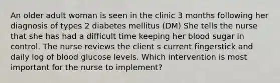 An older adult woman is seen in the clinic 3 months following her diagnosis of types 2 diabetes mellitus (DM) She tells the nurse that she has had a difficult time keeping her blood sugar in control. The nurse reviews the client s current fingerstick and daily log of blood glucose levels. Which intervention is most important for the nurse to implement?