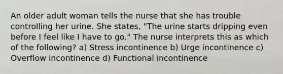 An older adult woman tells the nurse that she has trouble controlling her urine. She states, "The urine starts dripping even before I feel like I have to go." The nurse interprets this as which of the following? a) Stress incontinence b) Urge incontinence c) Overflow incontinence d) Functional incontinence